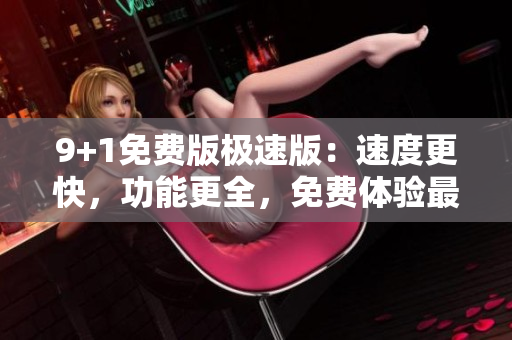 9+1免费版极速版：速度更快，功能更全，免费体验最新版本