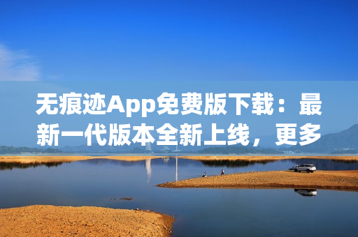 无痕迹App免费版下载：最新一代版本全新上线，更多功能体验无障碍