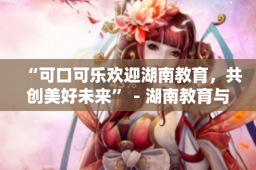 “可口可乐欢迎湖南教育，共创美好未来” - 湖南教育与可口可乐合作致力教育发展
