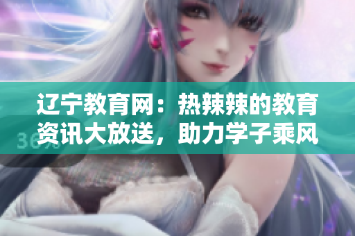 辽宁教育网：热辣辣的教育资讯大放送，助力学子乘风破浪前行