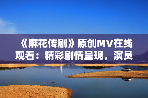 《麻花传剧》原创MV在线观看：精彩剧情呈现，演员演技在线，让观众情不自禁沉浸其中！