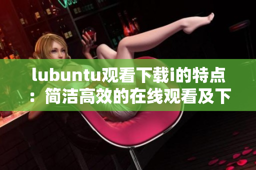 lubuntu观看下载i的特点：简洁高效的在线观看及下载体验
