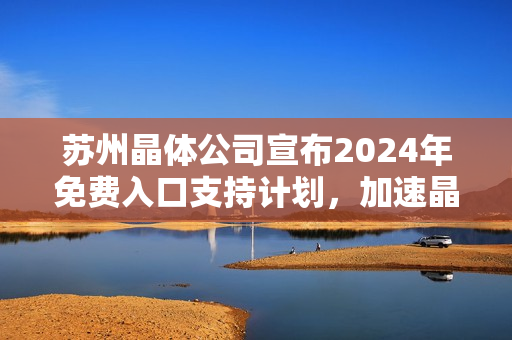 苏州晶体公司宣布2024年免费入口支持计划，加速晶体科技应用普及