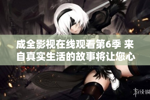 成全影视在线观看第6季 来自真实生活的故事将让您心潮澎湃