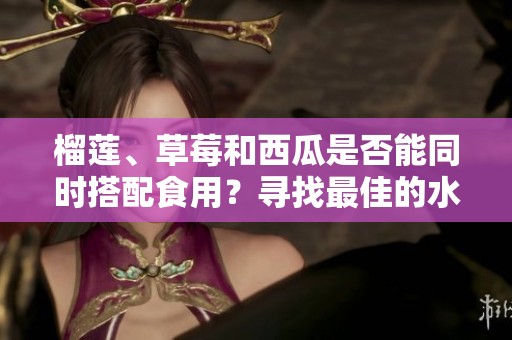 榴莲、草莓和西瓜是否能同时搭配食用？寻找最佳的水果组合