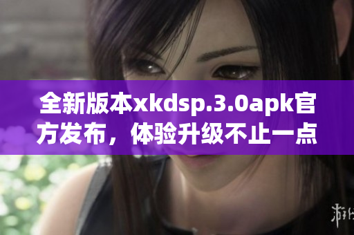 全新版本xkdsp.3.0apk官方发布，体验升级不止一点点