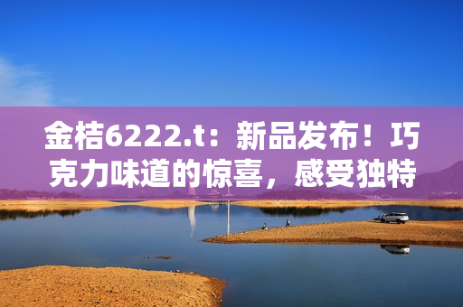 金桔6222.t：新品发布！巧克力味道的惊喜，感受独特口感