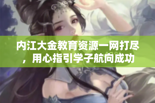 内江大金教育资源一网打尽，用心指引学子航向成功