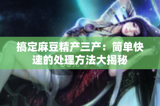 搞定麻豆精产三产：简单快速的处理方法大揭秘