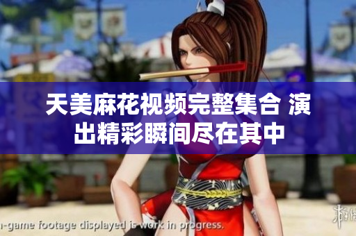 天美麻花视频完整集合 演出精彩瞬间尽在其中