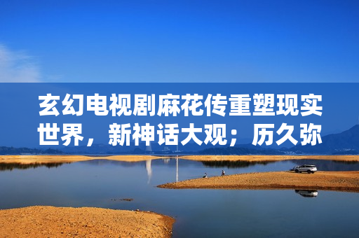 玄幻电视剧麻花传重塑现实世界，新神话大观；历久弥新豆瓣ID9.6。