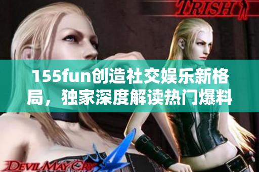 155fun创造社交娱乐新格局，独家深度解读热门爆料，助你释放正能量