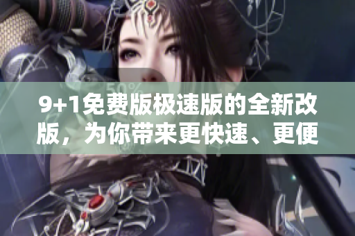 9+1免费版极速版的全新改版，为你带来更快速、更便捷的体验