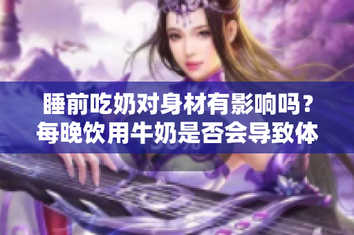 睡前吃奶对身材有影响吗？每晚饮用牛奶是否会导致体重增加？