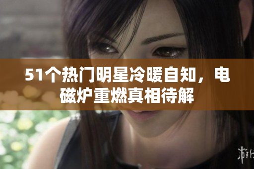 51个热门明星冷暖自知，电磁炉重燃真相待解