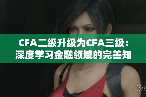 CFA二级升级为CFA三级：深度学习金融领域的完善知识与技能