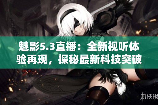 魅影5.3直播：全新视听体验再现，探秘最新科技突破