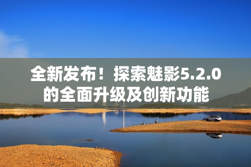 全新发布！探索魅影5.2.0的全面升级及创新功能