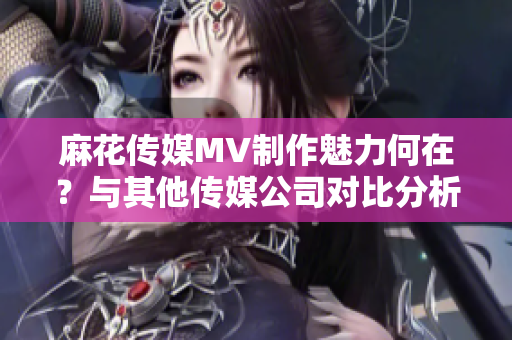 麻花传媒MV制作魅力何在？与其他传媒公司对比分析