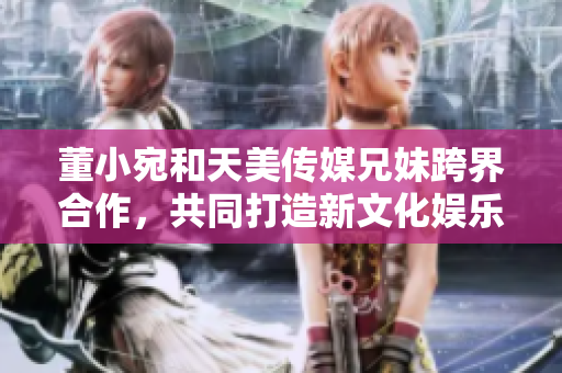 董小宛和天美传媒兄妹跨界合作，共同打造新文化娱乐产业