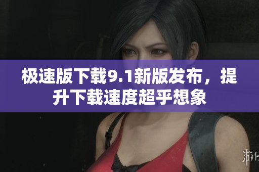 极速版下载9.1新版发布，提升下载速度超乎想象
