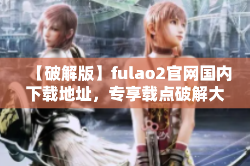 【破解版】fulao2官网国内下载地址，专享载点破解大揭秘