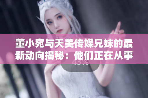 董小宛与天美传媒兄妹的最新动向揭秘：他们正在从事什么活动？