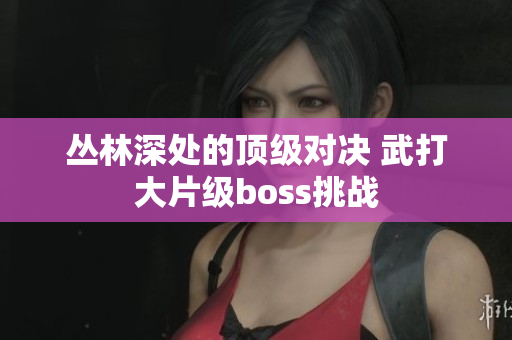 丛林深处的顶级对决 武打大片级boss挑战