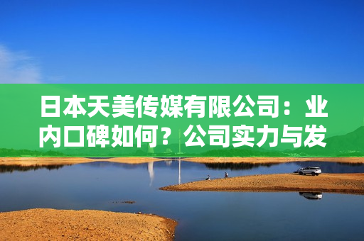 日本天美传媒有限公司：业内口碑如何？公司实力与发展前景全面解析