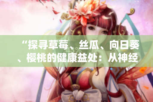 “探寻草莓、丝瓜、向日葵、樱桃的健康益处：从神经系统到皮肤，这些水果蔬菜对我们有何益处？”