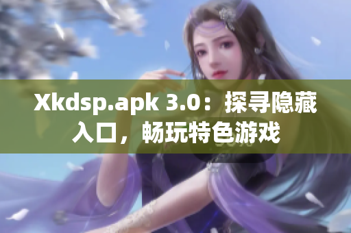 Xkdsp.apk 3.0：探寻隐藏入口，畅玩特色游戏