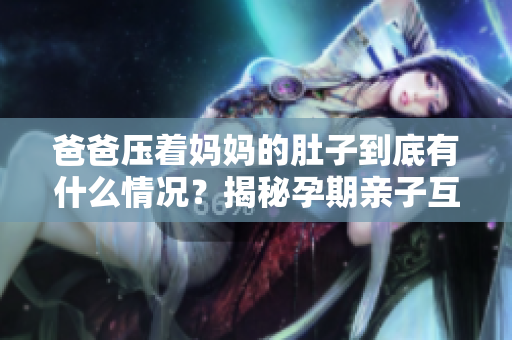 爸爸压着妈妈的肚子到底有什么情况？揭秘孕期亲子互动的秘密，爸爸怎么正确关爱孕妈的大肚子
