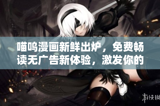 喵呜漫画新鲜出炉，免费畅读无广告新体验，激发你的无限创造力和想象力