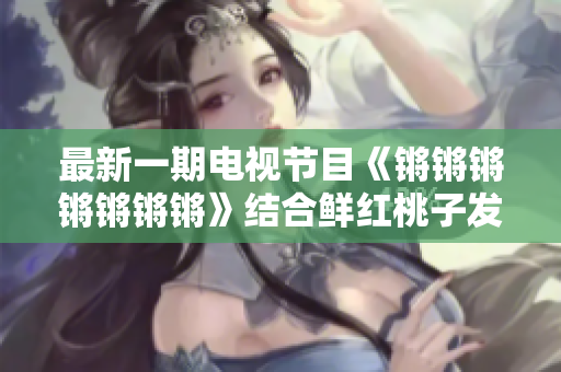 最新一期电视节目《锵锵锵锵锵锵锵》结合鲜红桃子发布会揭秘精彩内容