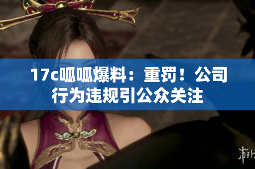 17c呱呱爆料：重罚！公司行为违规引公众关注