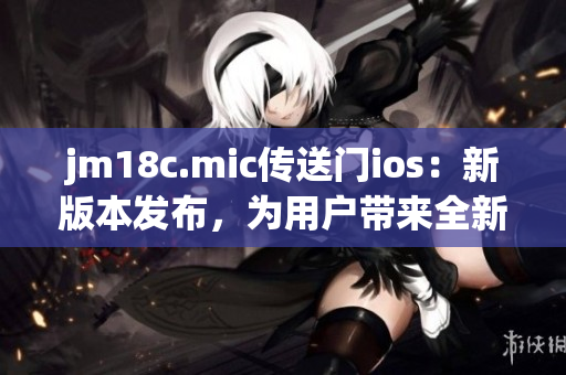 jm18c.mic传送门ios：新版本发布，为用户带来全新体验