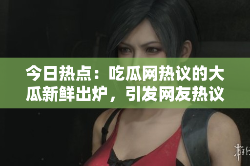 今日热点：吃瓜网热议的大瓜新鲜出炉，引发网友热议