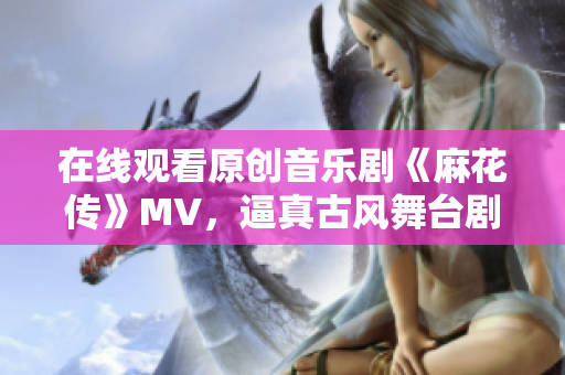 在线观看原创音乐剧《麻花传》MV，逼真古风舞台剧再现