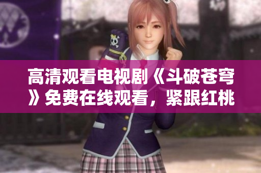 高清观看电视剧《斗破苍穹》免费在线观看，紧跟红桃追剧热潮
