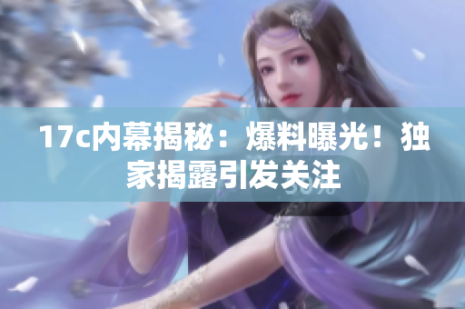 17c内幕揭秘：爆料曝光！独家揭露引发关注