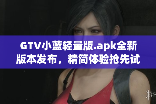 GTV小蓝轻量版.apk全新版本发布，精简体验抢先试用