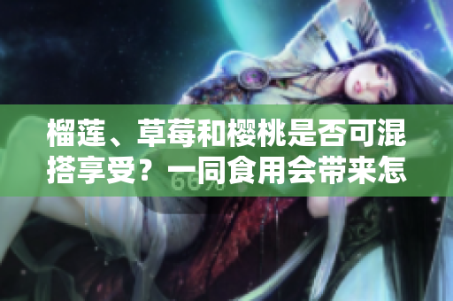 榴莲、草莓和樱桃是否可混搭享受？一同食用会带来怎样的效果？