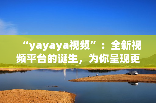 “yayaya视频”：全新视频平台的诞生，为你呈现更多精彩内容