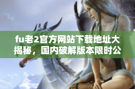 fu老2官方网站下载地址大揭秘，国内破解版本限时公开!