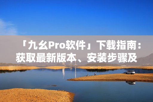 「九幺Pro软件」下载指南：获取最新版本、安装步骤及使用技巧