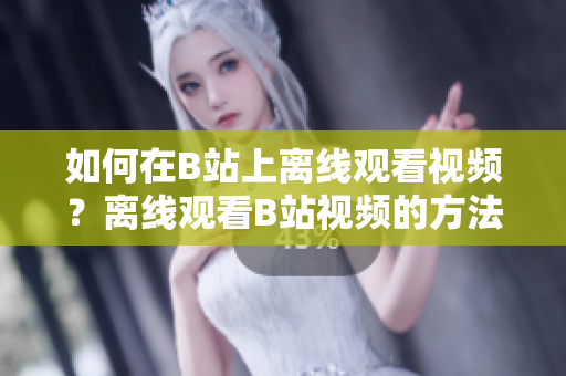如何在B站上离线观看视频？离线观看B站视频的方法详解