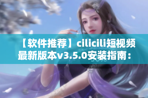 【软件推荐】cilicili短视频最新版本v3.5.0安装指南：一键下载，轻松观看