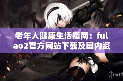 老年人健康生活指南：fulao2官方网站下载及国内资源分享