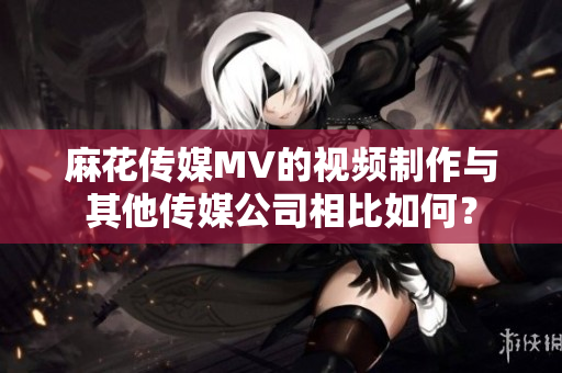 麻花传媒MV的视频制作与其他传媒公司相比如何？