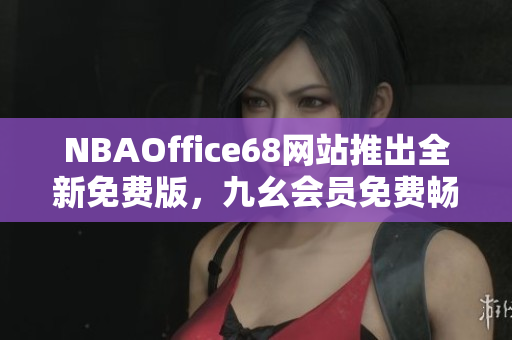 NBAOffice68网站推出全新免费版，九幺会员免费畅享最新篮球资讯